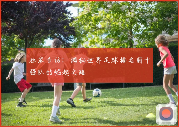 独家专访:揭秘世界足球排名前十强队的崛起之路