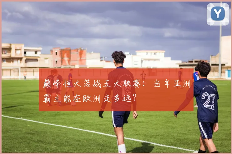 巅峰恒大若战五大联赛：当年亚洲霸主能在欧洲走多远？