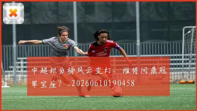 中超积分榜风云变幻,谁将问鼎冠军宝座?_20260610190458