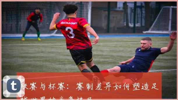 联赛与杯赛:赛制差异如何塑造足球世界的竞争格局