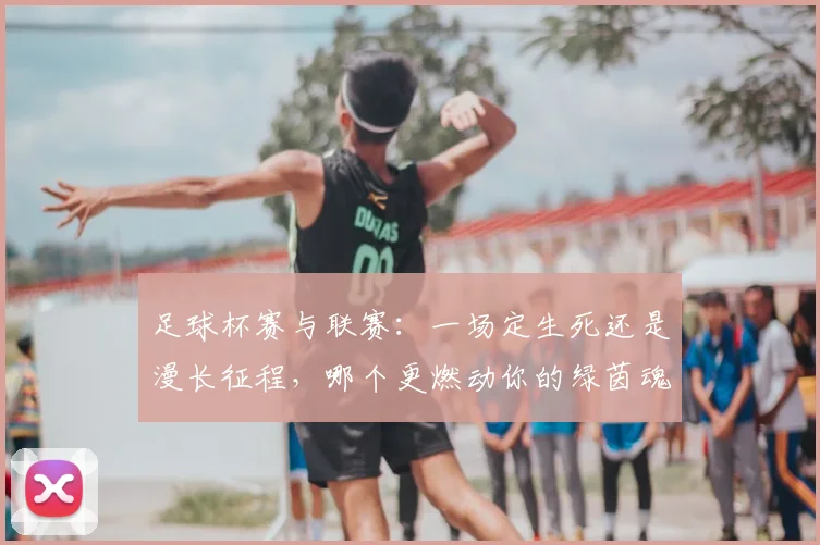 足球杯赛与联赛：一场定生死还是漫长征程，哪个更燃动你的绿茵魂？